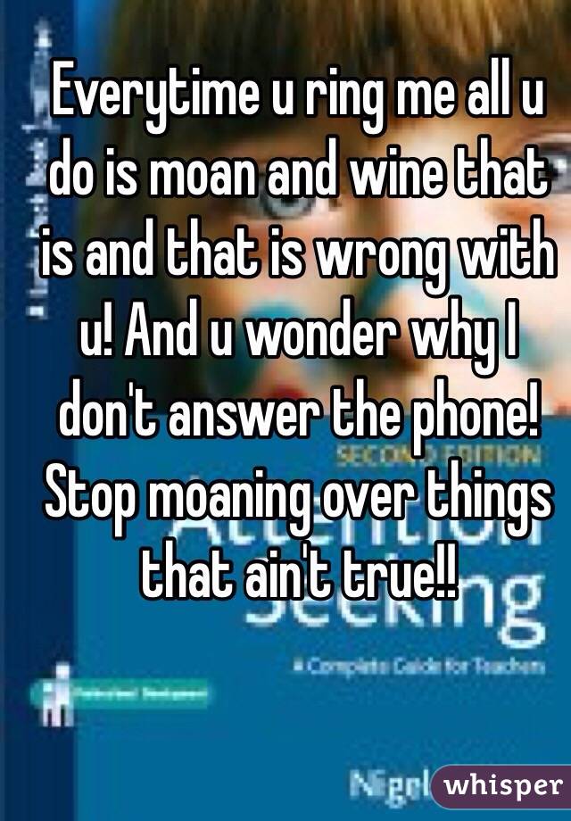 Everytime u ring me all u do is moan and wine that is and that is wrong with u! And u wonder why I don't answer the phone! Stop moaning over things that ain't true!! 