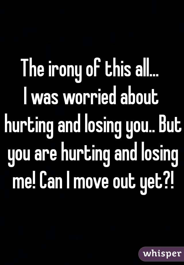 The irony of this all... 
I was worried about hurting and losing you.. But you are hurting and losing me! Can I move out yet?!