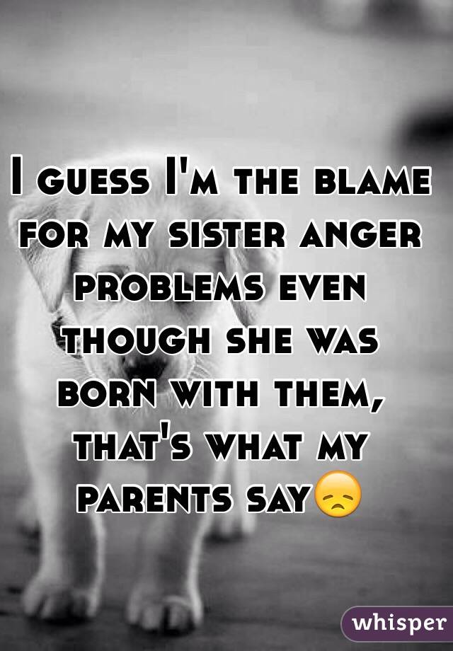 I guess I'm the blame for my sister anger problems even though she was born with them, that's what my parents say😞