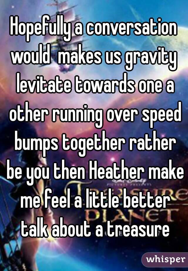 Hopefully a conversation would  makes us gravity  levitate towards one a other running over speed bumps together rather be you then Heather make me feel a little better talk about a treasure