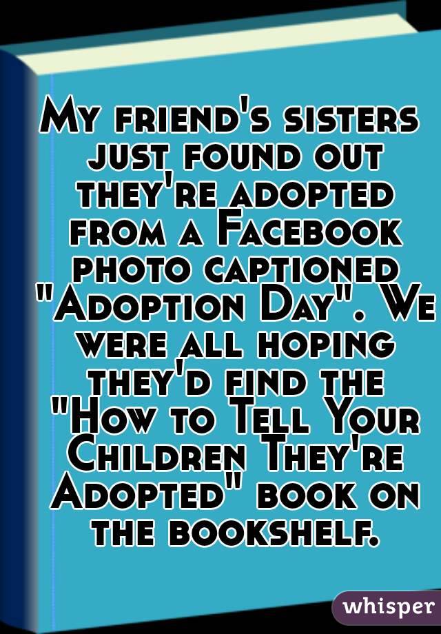 My friend's sisters just found out they're adopted from a Facebook photo captioned "Adoption Day". We were all hoping they'd find the "How to Tell Your Children They're Adopted" book on the bookshelf.