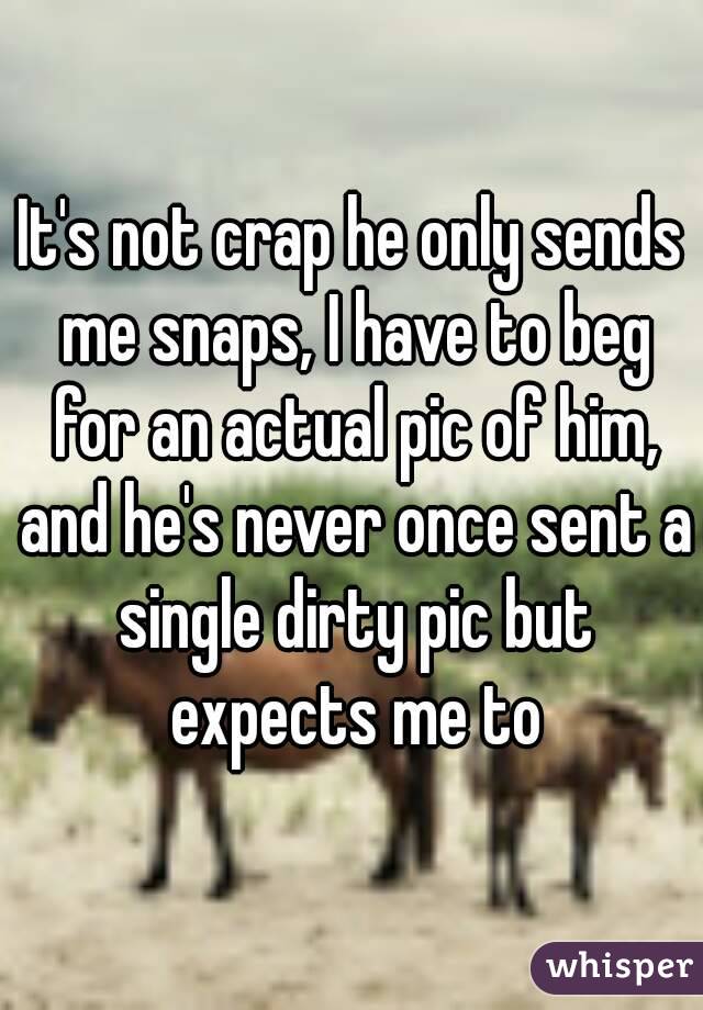 It's not crap he only sends me snaps, I have to beg for an actual pic of him, and he's never once sent a single dirty pic but expects me to
