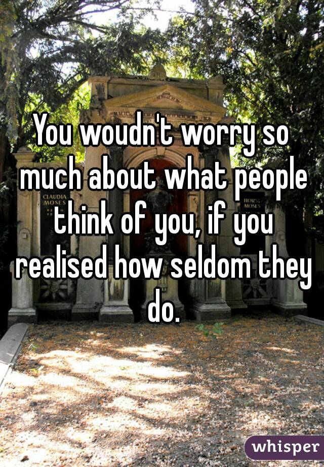 You woudn't worry so much about what people think of you, if you realised how seldom they do.