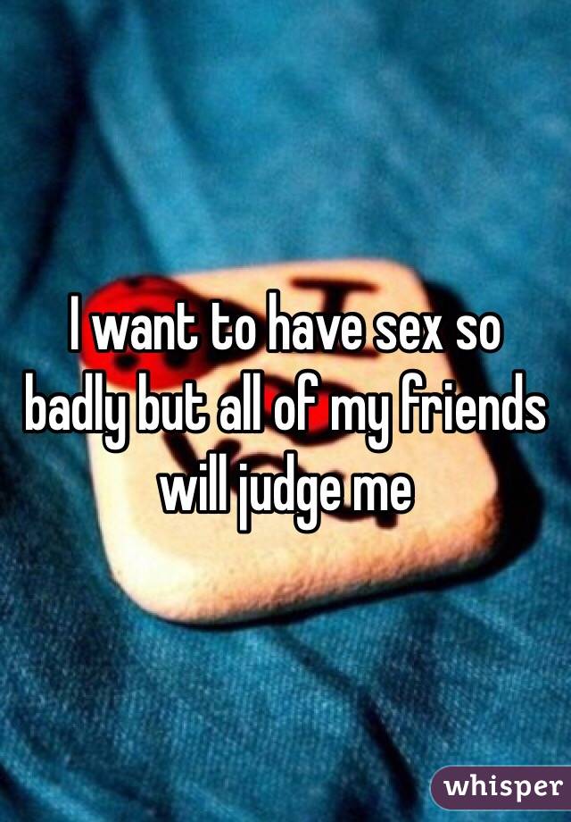 I want to have sex so badly but all of my friends will judge me
