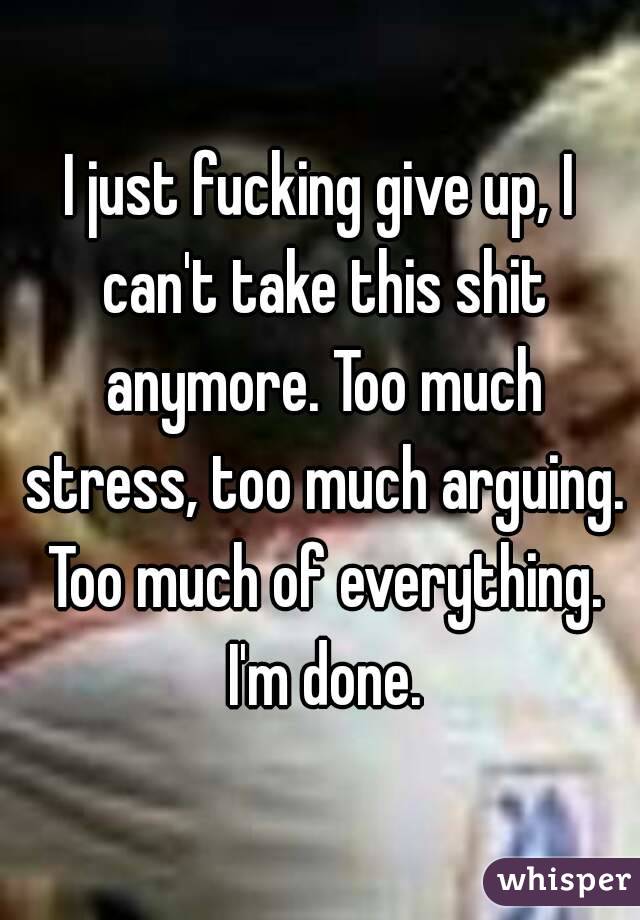 I just fucking give up, I can't take this shit anymore. Too much stress, too much arguing. Too much of everything. I'm done.