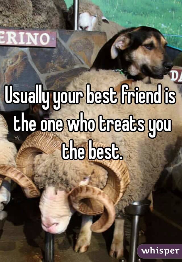 Usually your best friend is the one who treats you the best.