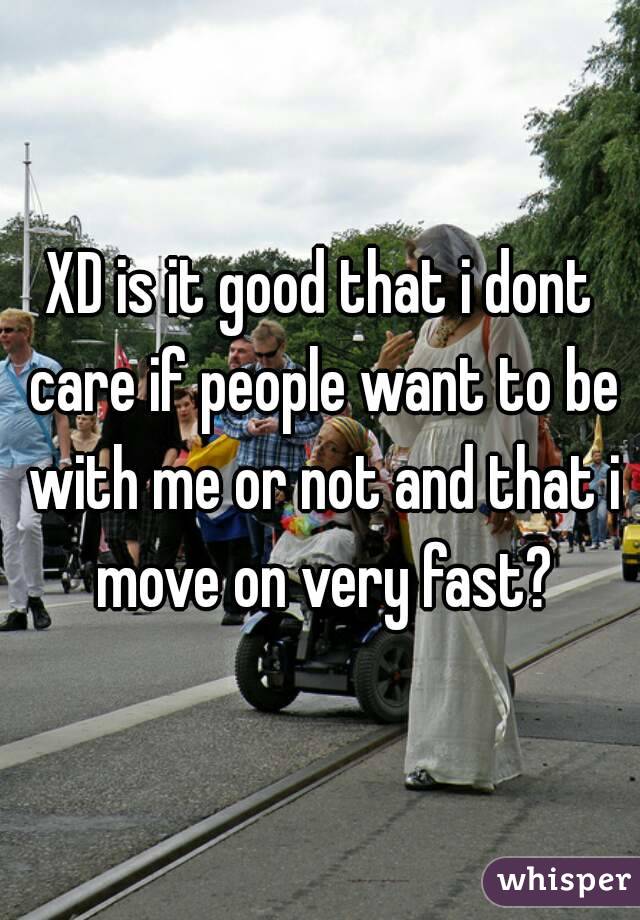 XD is it good that i dont care if people want to be with me or not and that i move on very fast?