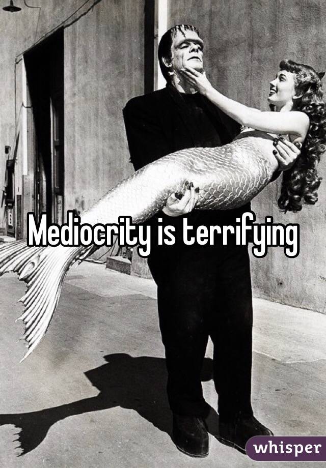 Mediocrity is terrifying