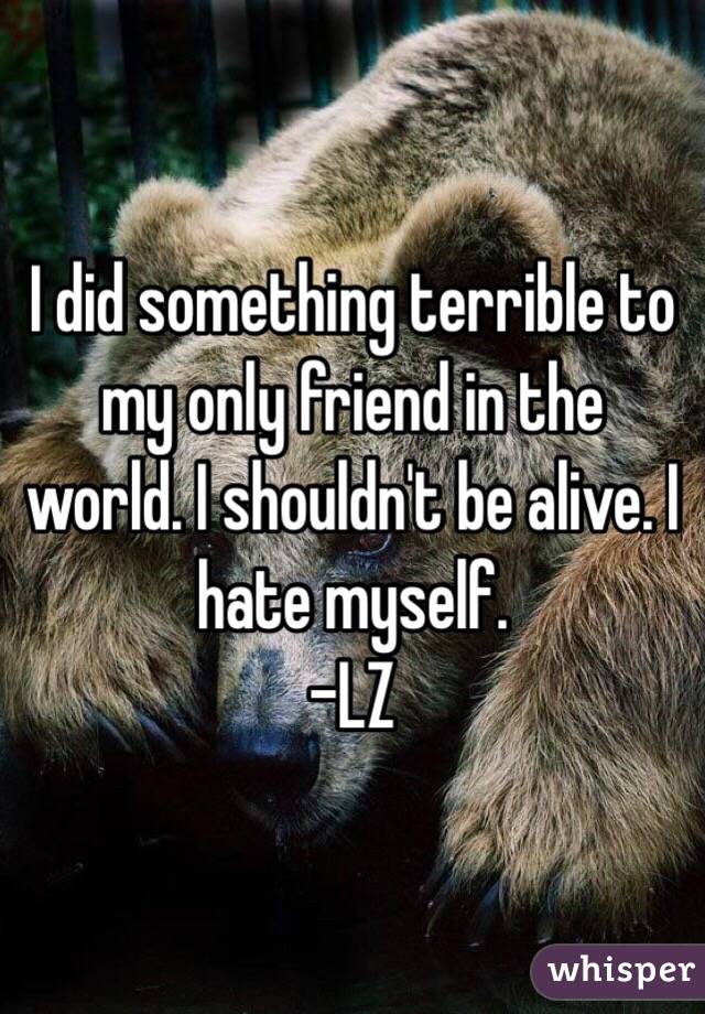 I did something terrible to my only friend in the world. I shouldn't be alive. I hate myself.
-LZ