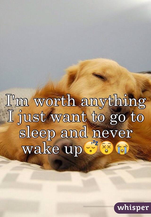 I'm worth anything I just want to go to sleep and never wake up😴😲😭