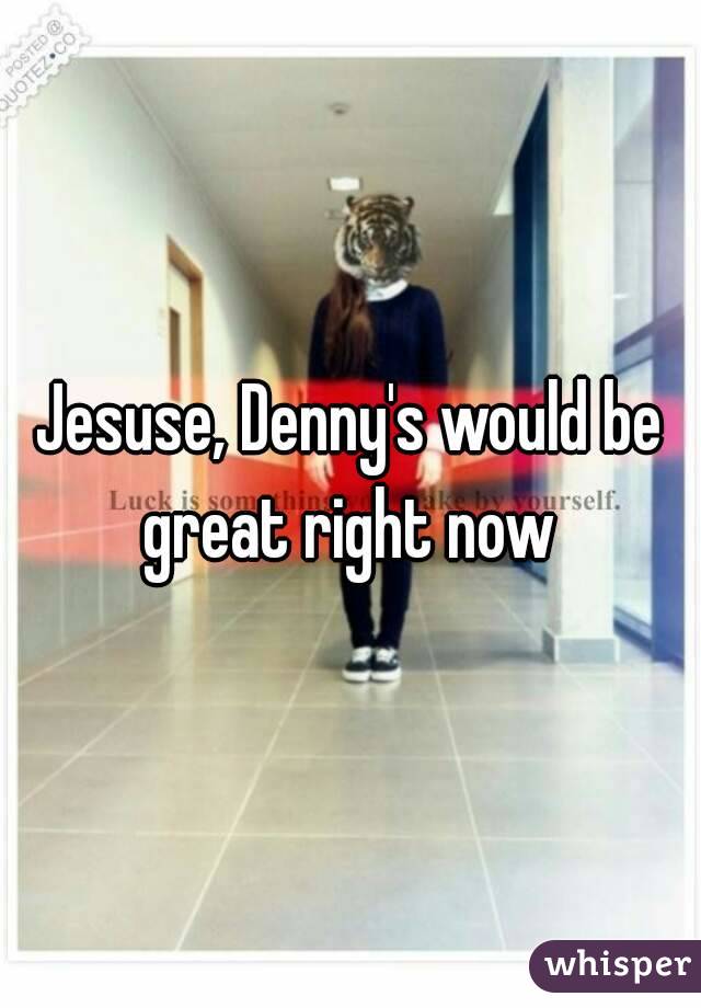 Jesuse, Denny's would be great right now 