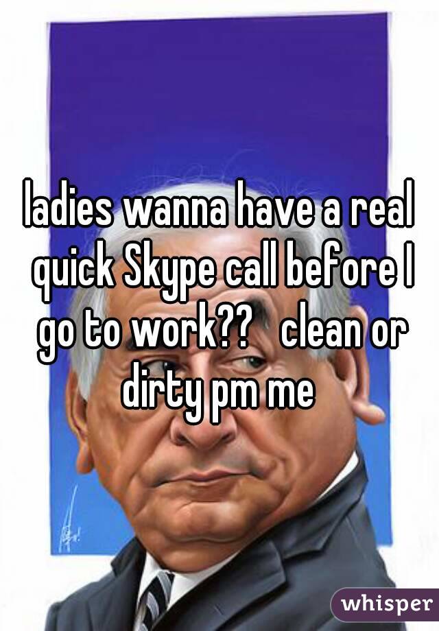 ladies wanna have a real quick Skype call before I go to work??   clean or dirty pm me 