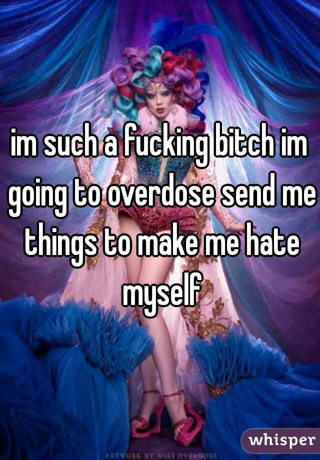 im such a fucking bitch im going to overdose send me things to make me hate myself