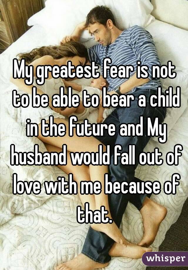 My greatest fear is not to be able to bear a child in the future and My husband would fall out of love with me because of that. 