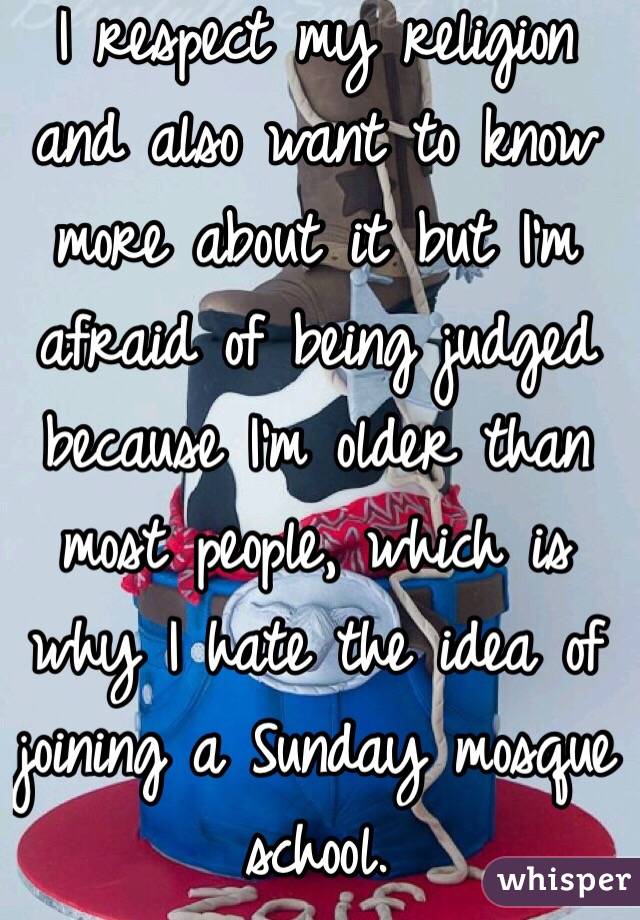 I respect my religion and also want to know more about it but I'm afraid of being judged because I'm older than most people, which is why I hate the idea of joining a Sunday mosque school. 