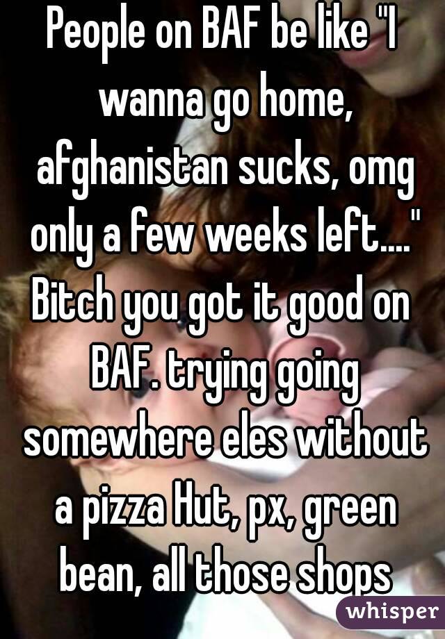 People on BAF be like "I wanna go home, afghanistan sucks, omg only a few weeks left...."
Bitch you got it good on BAF. trying going somewhere eles without a pizza Hut, px, green bean, all those shops