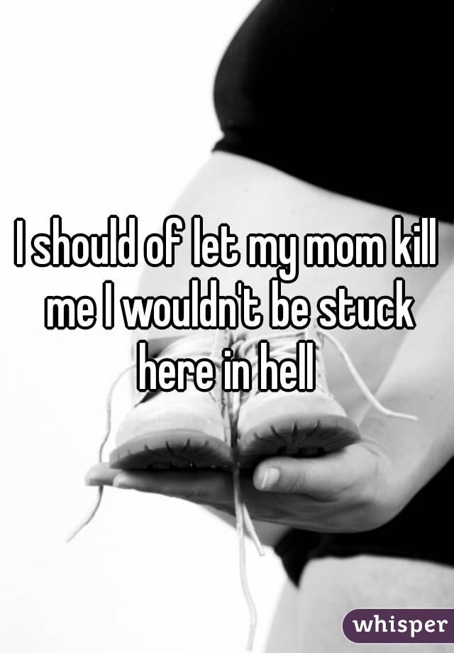 I should of let my mom kill me I wouldn't be stuck here in hell 