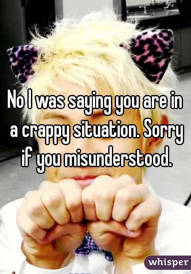 No I was saying you are in a crappy situation. Sorry if you misunderstood.