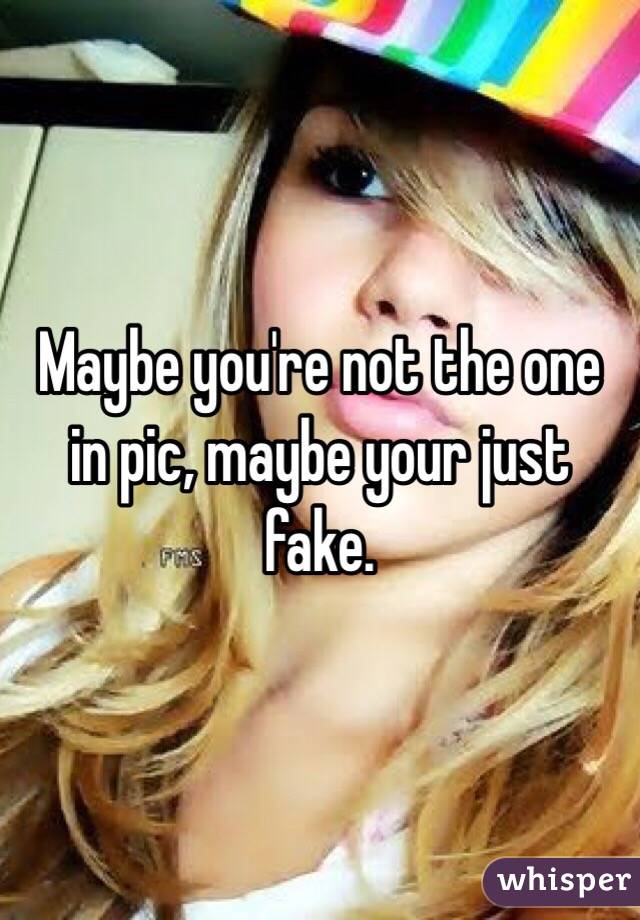 Maybe you're not the one in pic, maybe your just fake.