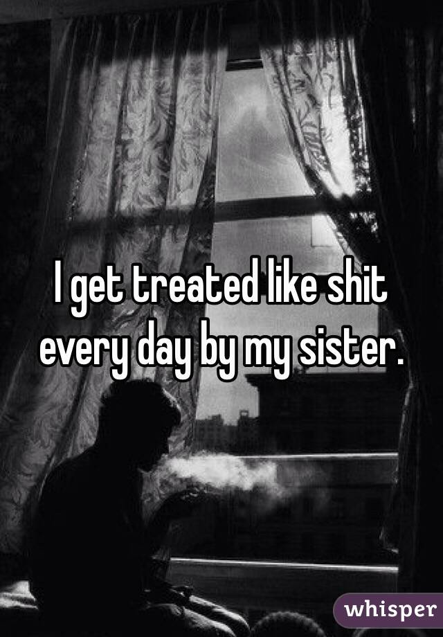 I get treated like shit every day by my sister.