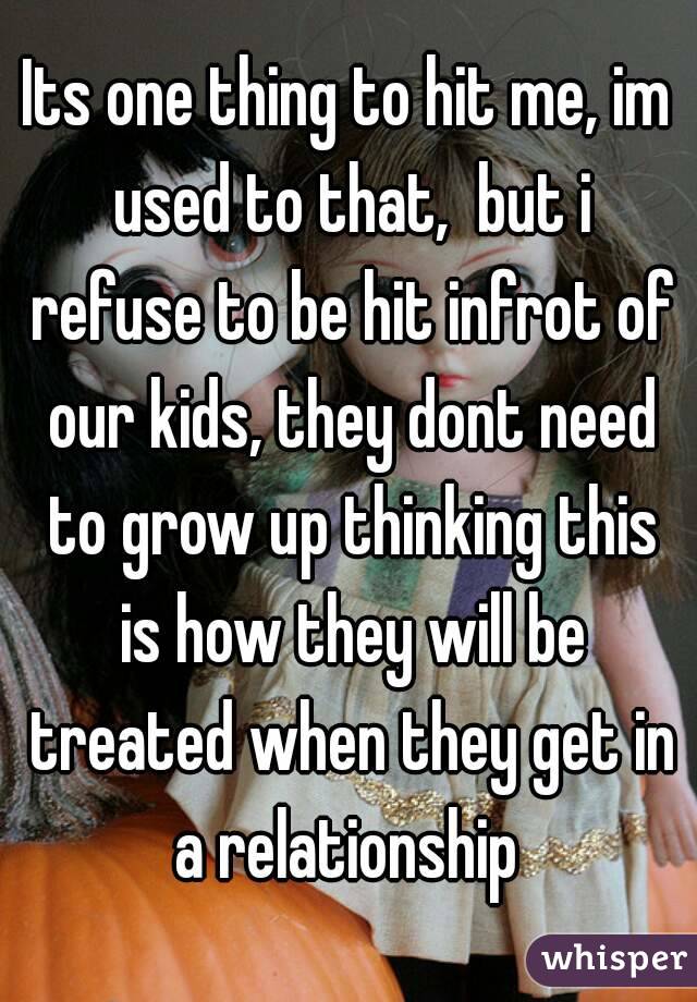 Its one thing to hit me, im used to that,  but i refuse to be hit infrot of our kids, they dont need to grow up thinking this is how they will be treated when they get in a relationship 
