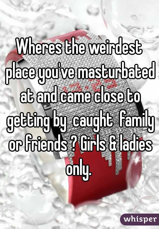 Wheres the weirdest place you've masturbated at and came close to getting by  caught  family or friends ? Girls & ladies only. 