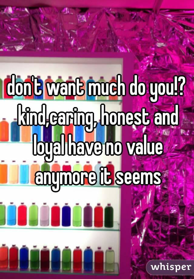 don't want much do you!? kind,caring, honest and loyal have no value anymore it seems