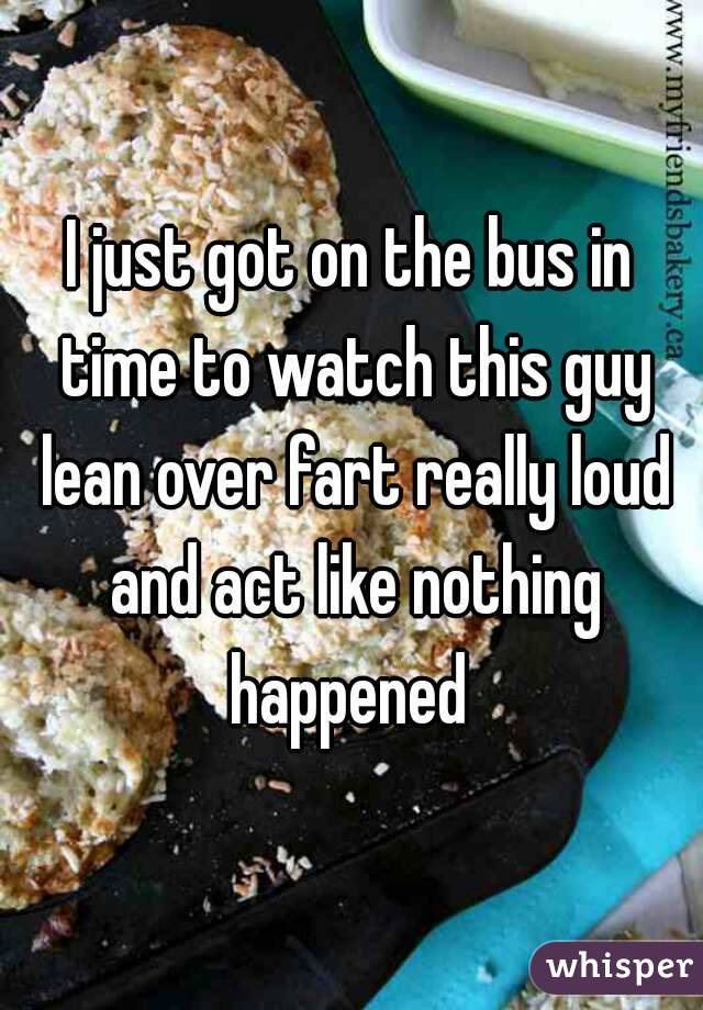 I just got on the bus in time to watch this guy lean over fart really loud and act like nothing happened 