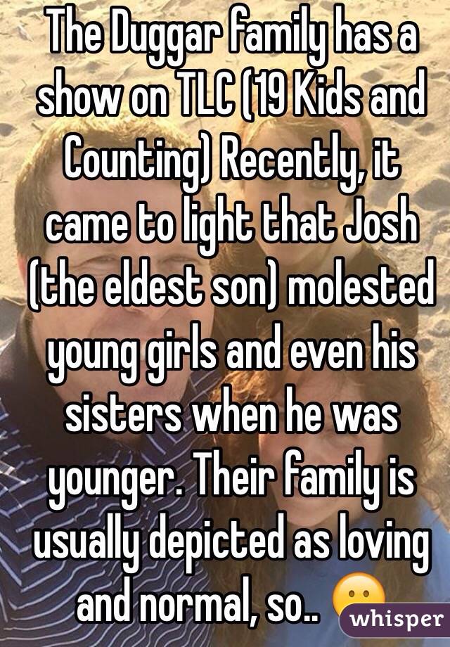 The Duggar family has a show on TLC (19 Kids and Counting) Recently, it came to light that Josh (the eldest son) molested young girls and even his sisters when he was younger. Their family is usually depicted as loving and normal, so.. 😕