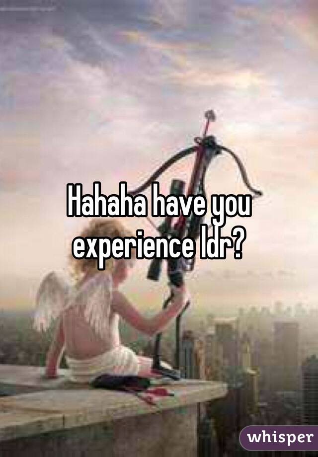 Hahaha have you experience ldr?