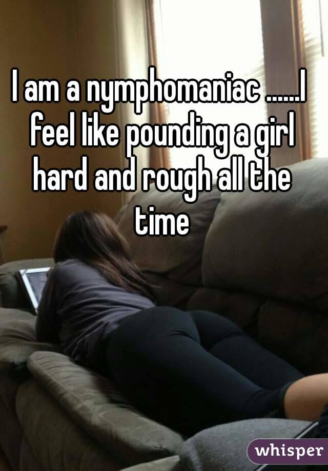 I am a nymphomaniac ......I feel like pounding a girl hard and rough all the time
