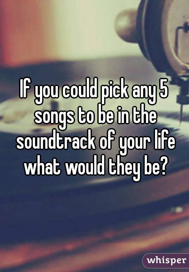 If you could pick any 5 songs to be in the soundtrack of your life what would they be?