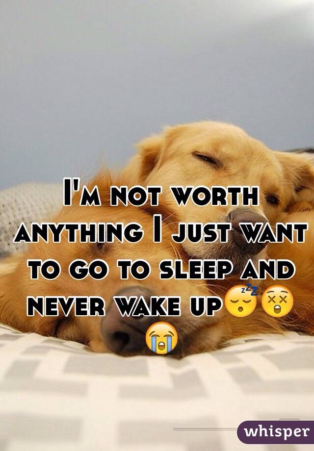 I'm not worth anything I just want to go to sleep and never wake up😴😲😭