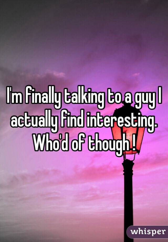 I'm finally talking to a guy I actually find interesting.
Who'd of though ! 

