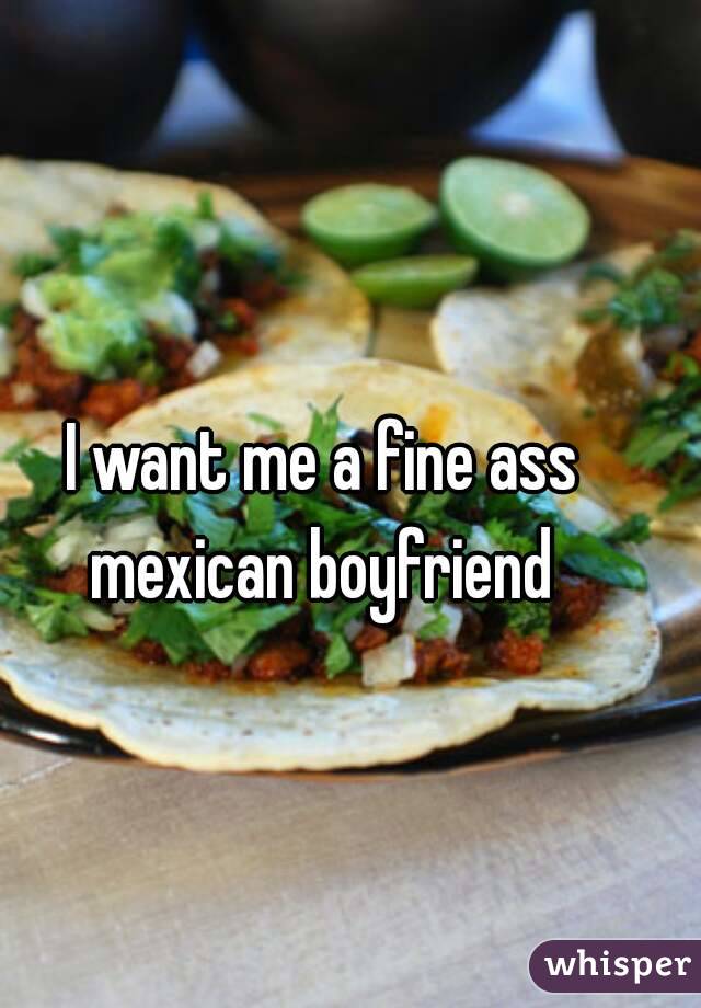 I want me a fine ass mexican boyfriend 