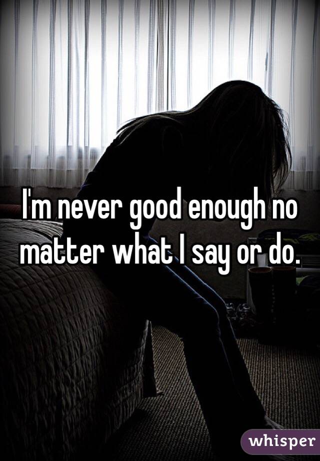 I'm never good enough no matter what I say or do. 