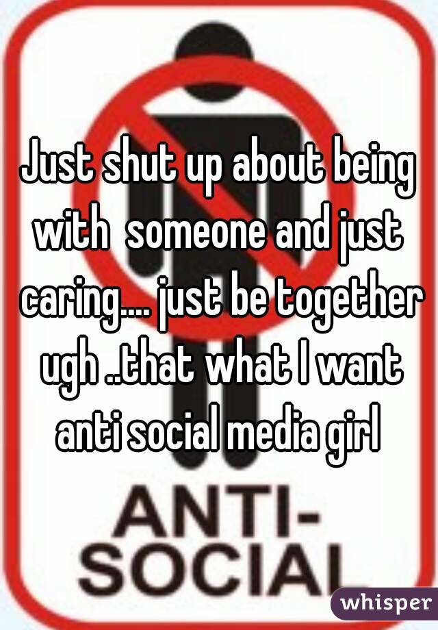 Just shut up about being with  someone and just  caring.... just be together ugh ..that what I want anti social media girl 