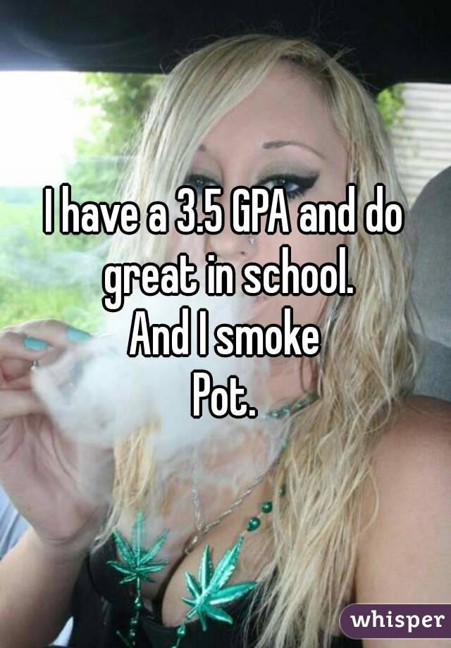 I have a 3.5 GPA and do great in school.
And I smoke
Pot.
