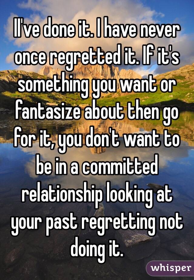 II've done it. I have never once regretted it. If it's something you want or fantasize about then go for it, you don't want to be in a committed relationship looking at your past regretting not doing it.
