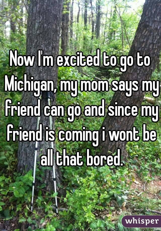 Now I'm excited to go to Michigan, my mom says my friend can go and since my friend is coming i wont be all that bored.