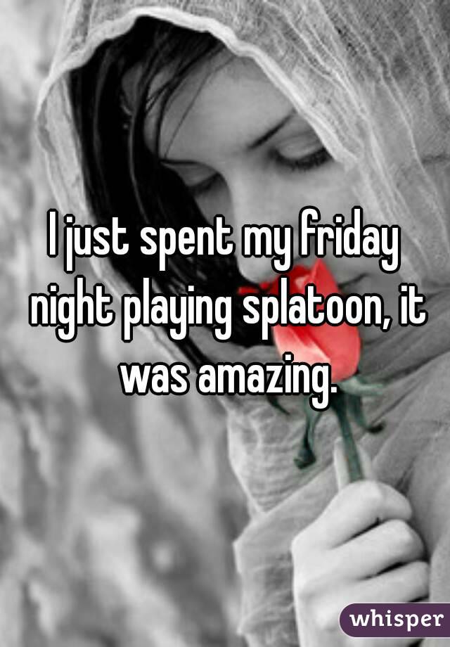 I just spent my friday night playing splatoon, it was amazing.