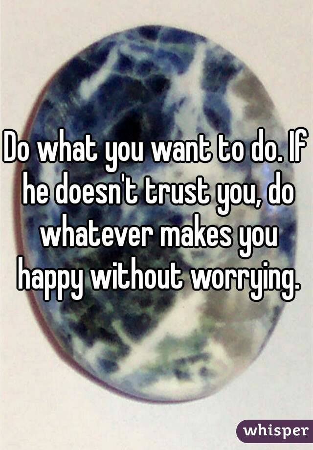 Do what you want to do. If he doesn't trust you, do whatever makes you happy without worrying.