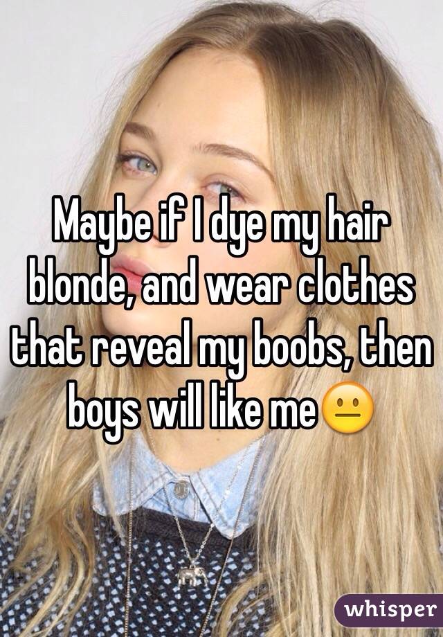 Maybe if I dye my hair blonde, and wear clothes that reveal my boobs, then boys will like me😐