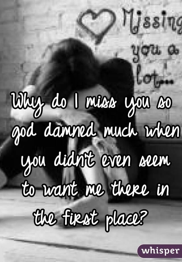 Why do I miss you so god damned much when you didn't even seem to want me there in the first place? 
