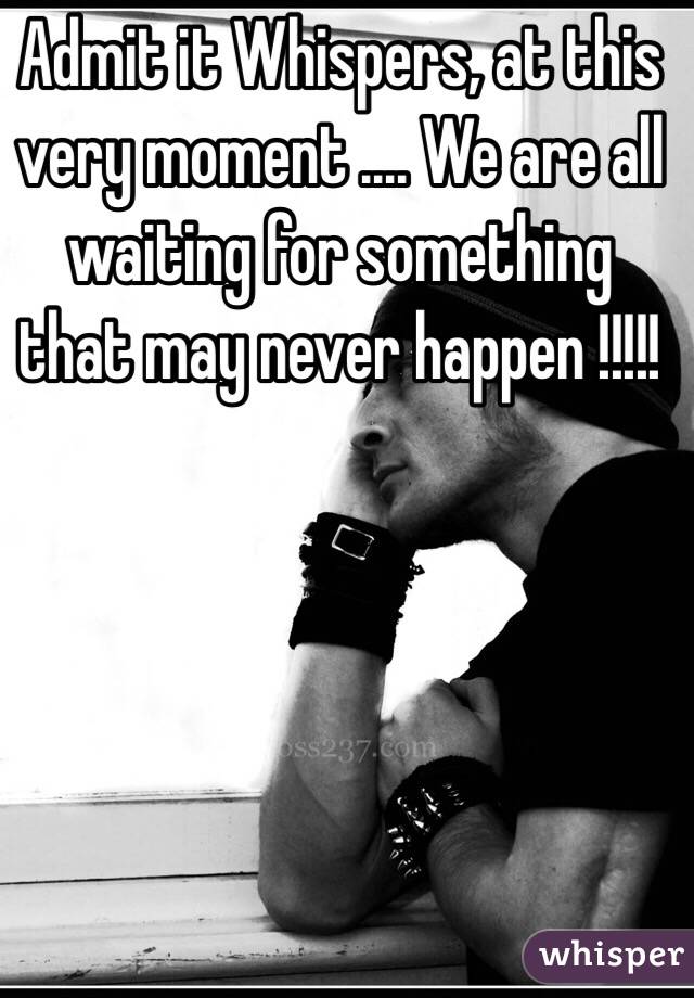  Admit it Whispers, at this very moment .... We are all waiting for something that may never happen !!!!!