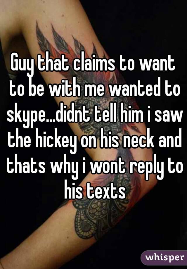 Guy that claims to want to be with me wanted to skype...didnt tell him i saw the hickey on his neck and thats why i wont reply to his texts