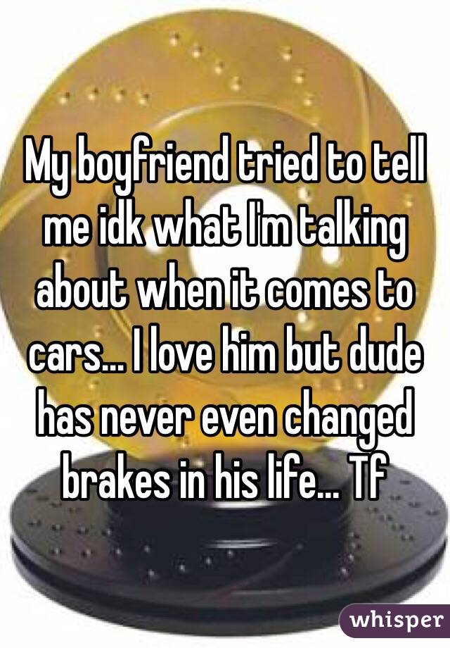 My boyfriend tried to tell me idk what I'm talking about when it comes to cars... I love him but dude has never even changed brakes in his life... Tf 