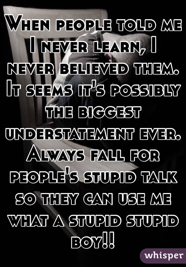 When people told me I never learn, I never believed them. 
It seems it's possibly the biggest understatement ever. 
Always fall for people's stupid talk so they can use me what a stupid stupid boy!!