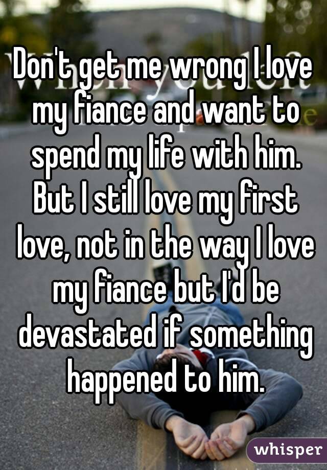 Don't get me wrong I love my fiance and want to spend my life with him. But I still love my first love, not in the way I love my fiance but I'd be devastated if something happened to him.