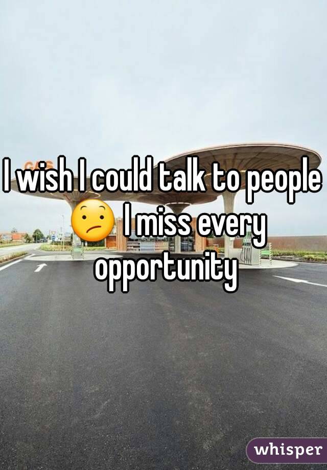 I wish I could talk to people 😕 I miss every opportunity